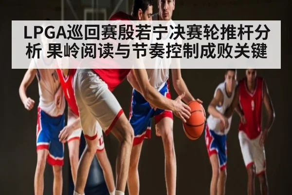 LPGA巡回赛殷若宁决赛轮推杆分析 果岭阅读与节奏控制成败关键